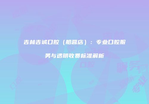 吉林吉诚口腔（船营店）：专业口腔服务与透明收费标准解析