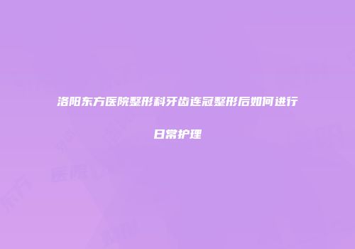 洛阳东方医院整形科牙齿连冠整形后如何进行日常护理