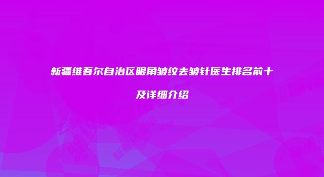 新疆维吾尔自治区眼角皱纹去皱针医生排名前十及详细介绍
