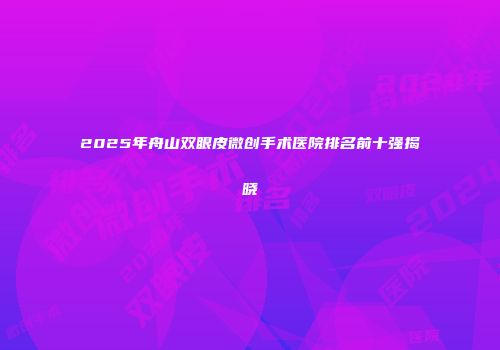 2025年舟山双眼皮微创手术医院排名前十强揭晓