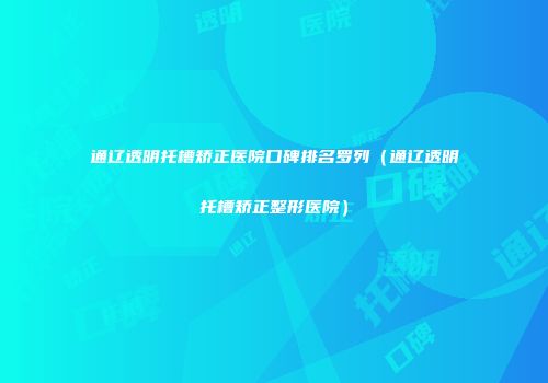 通辽透明托槽矫正医院口碑排名罗列（通辽透明托槽矫正整形医院）