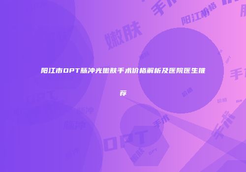 阳江市OPT脉冲光嫩肤手术价格解析及医院医生推荐