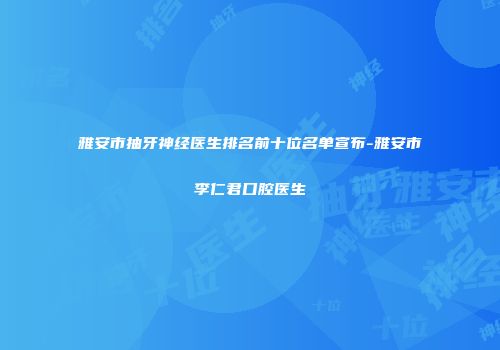 雅安市抽牙神经医生排名前十位名单宣布-雅安市李仁君口腔医生