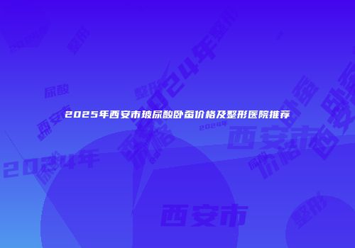 2025年西安市玻尿酸卧蚕价格及整形医院推荐