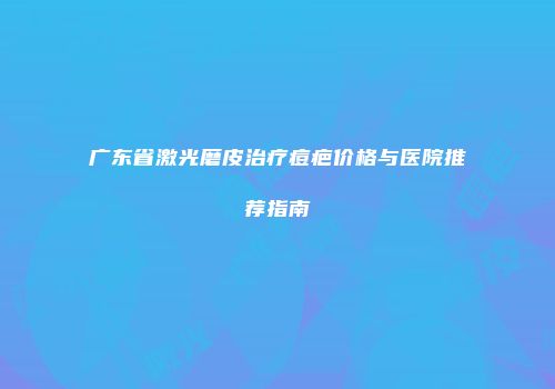广东省激光磨皮治疗痘疤价格与医院推荐指南