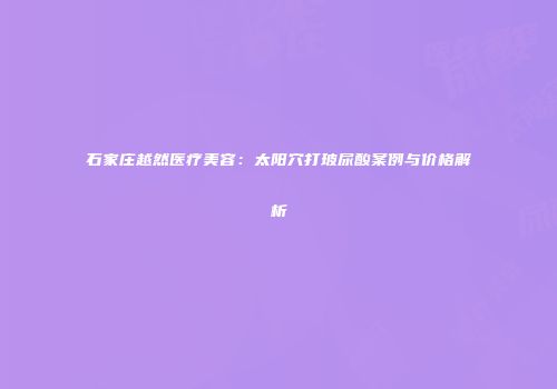 石家庄越然医疗美容:太阳穴打玻尿酸案例与价格解析