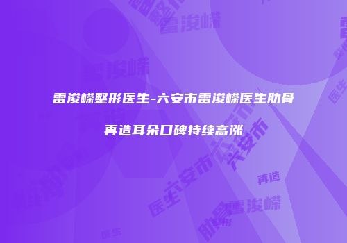 雷浚嵘整形医生-六安市雷浚嵘医生肋骨再造耳朵口碑持续高涨