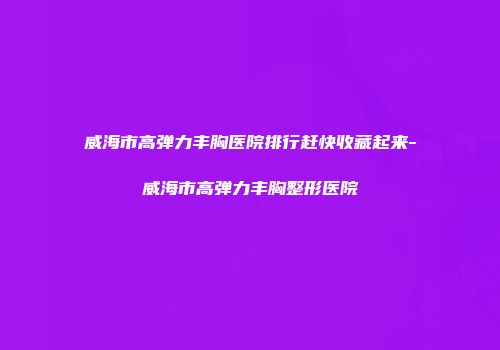 威海市高弹力丰胸医院排行赶快收藏起来-威海市高弹力丰胸整形医院