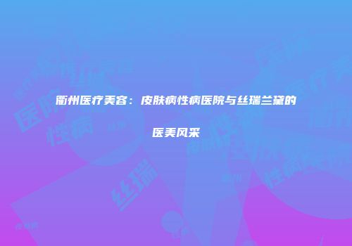衢州医疗美容：皮肤病性病医院与丝瑞兰黛的医美风采