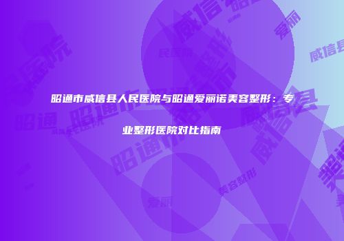 昭通市威信县人民医院与昭通爱丽诺美容整形：专业整形医院对比指南