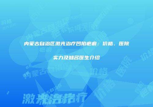 内蒙古自治区激光治疗凹陷疤痕:价格、医院实力及知名医生介绍