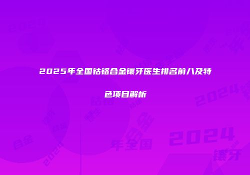 2025年全国钴铬合金镶牙医生排名前八及特色项目解析