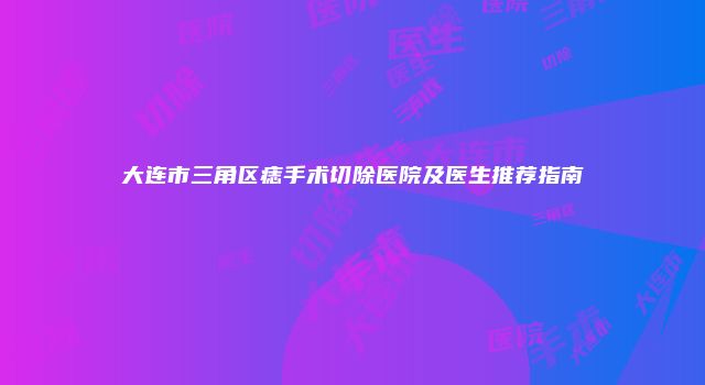 大连市三角区痣手术切除医院及医生推荐指南