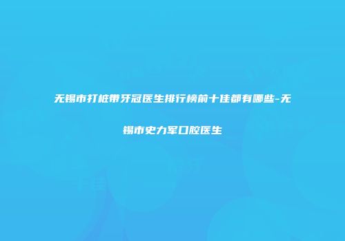 无锡市打桩带牙冠医生排行榜前十佳都有哪些-无锡市史力军口腔医生