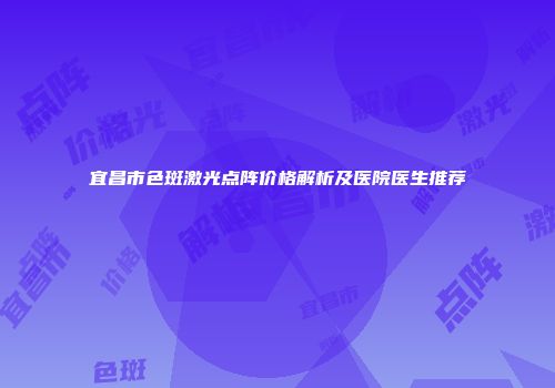 宜昌市色斑激光点阵价格解析及医院医生推荐