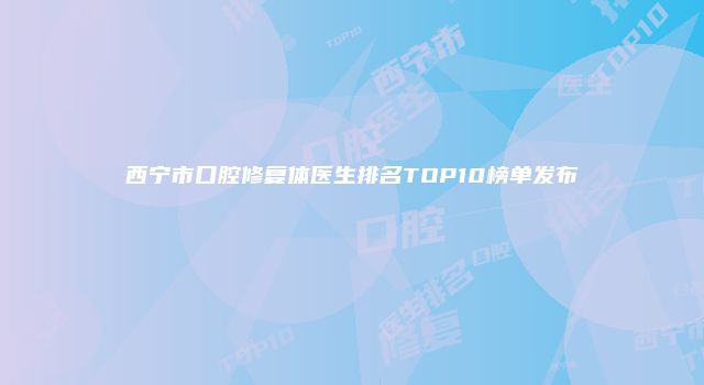 西宁市口腔修复体医生排名TOP10榜单发布