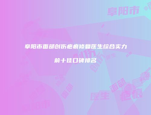 阜阳市面部创伤疤痕修复医生综合实力前十佳口碑排名
