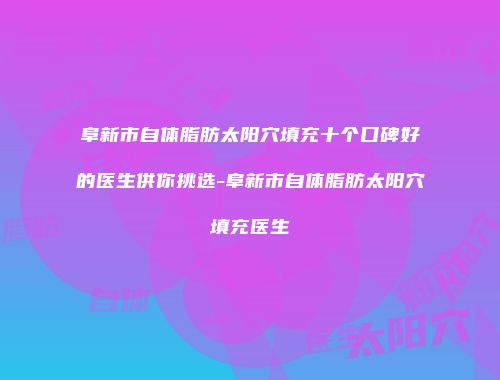 阜新市自体脂肪太阳穴填充十个口碑好的医生供你挑选-阜新市自体脂肪太阳穴填充医生