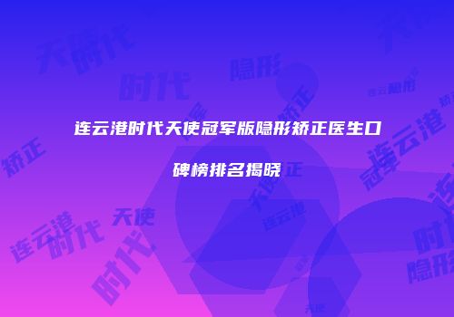 连云港时代天使冠军版隐形矫正医生口碑榜排名揭晓