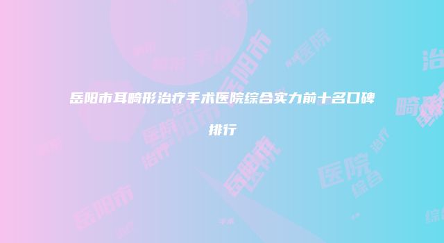 岳阳市耳畸形治疗手术医院综合实力前十名口碑排行