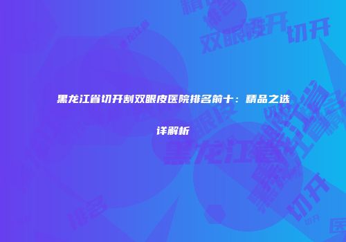 黑龙江省切开割双眼皮医院排名前十：精品之选详解析