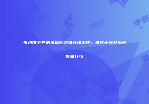 忻州市半包法造耳医院排行榜出炉:排名十强及擅长医生介绍
