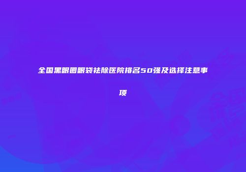 全国黑眼圈眼袋祛除医院排名50强及选择注意事项