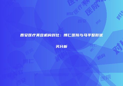 西安医疗美容机构对比：博仁医院与马平整形优劣分析