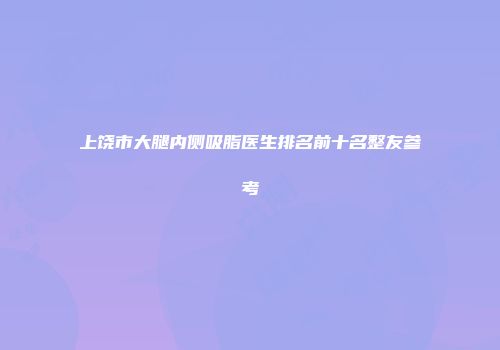 上饶市大腿内侧吸脂医生排名前十名整友参考