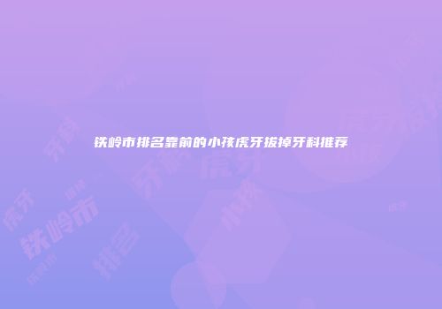 铁岭市排名靠前的小孩虎牙拔掉牙科推荐