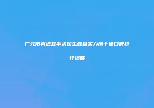 广元市再造耳手术医生综合实力前十佳口碑排行揭晓