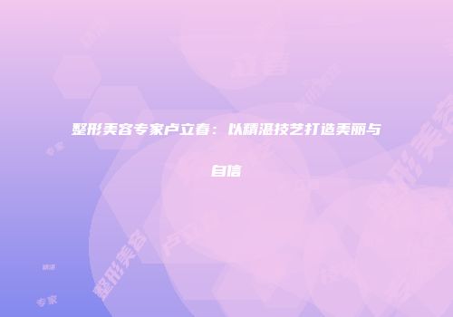 整形美容专家卢立春：以精湛技艺打造美丽与自信