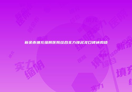 新余市填充缩阴医院综合实力排名及口碑榜揭晓