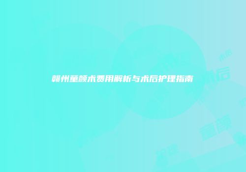 赣州童颜术费用解析与术后护理指南