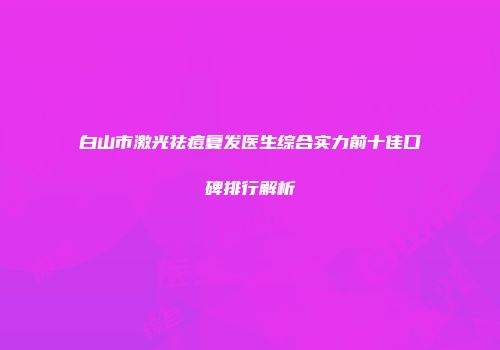 白山市激光祛痘复发医生综合实力前十佳口碑排行解析