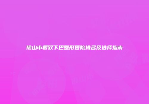 佛山市瘦双下巴整形医院排名及选择指南