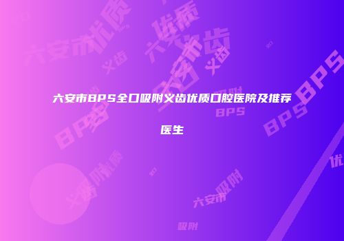 六安市BPS全口吸附义齿优质口腔医院及推荐医生