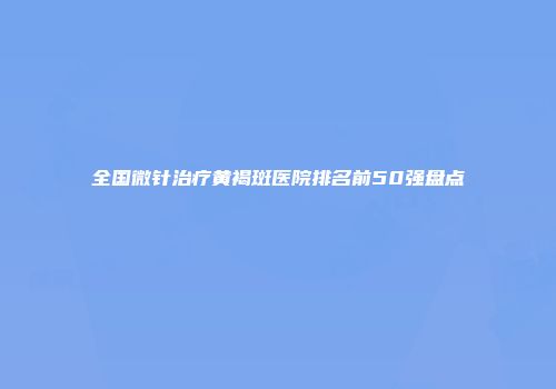 全国微针治疗黄褐斑医院排名前50强盘点