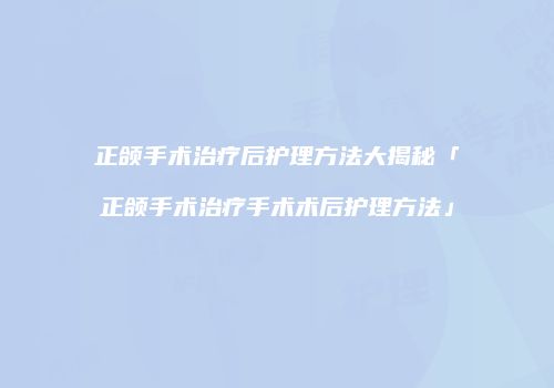 正颌手术治疗后护理方法大揭秘「正颌手术治疗手术术后护理方法」