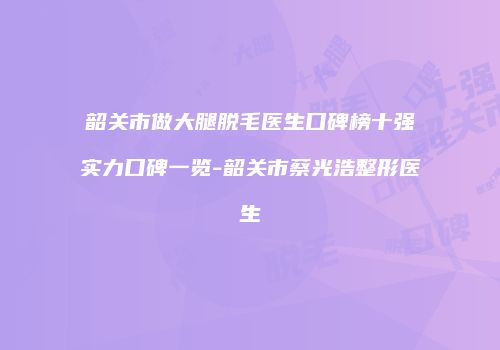 韶关市做大腿脱毛医生口碑榜十强实力口碑一览-韶关市蔡光浩整形医生