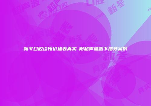 新冬口腔诊所价格表真实-附超声波龈下洁牙案例