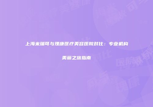 上海米瑞可与瑰康医疗美容医院对比：专业机构美丽之旅指南