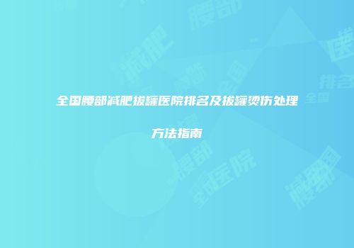 全国腰部减肥拔罐医院排名及拔罐烫伤处理方法指南