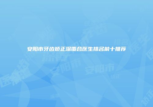 安阳市牙齿矫正深覆合医生排名前十推荐