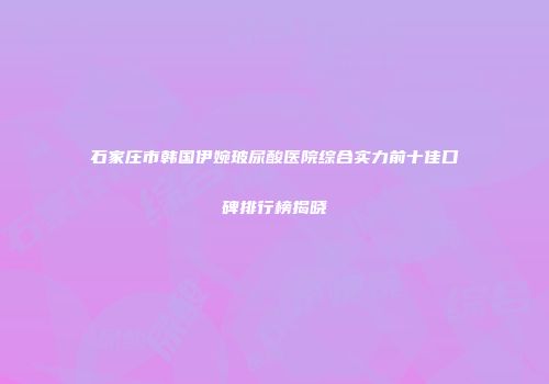 石家庄市韩国伊婉玻尿酸医院综合实力前十佳口碑排行榜揭晓