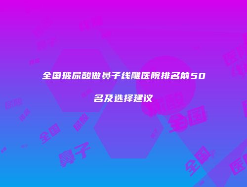全国玻尿酸做鼻子线雕医院排名前50名及选择建议