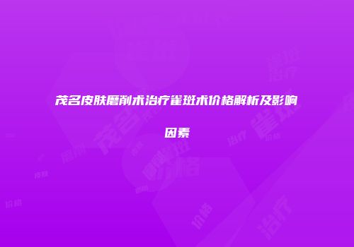 茂名皮肤磨削术治疗雀斑术价格解析及影响因素