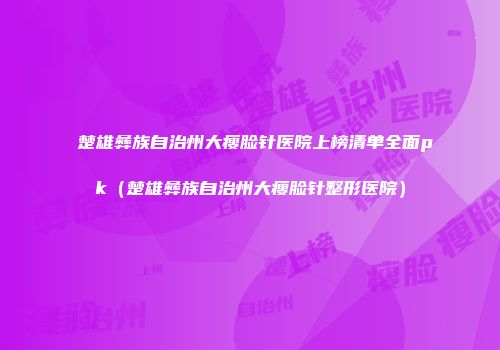 楚雄彝族自治州大瘦脸针医院上榜清单全面pk(楚雄彝族自治州大瘦脸针整形医院)