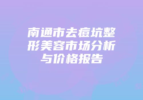 南通市去痘坑整形美容市场分析与价格报告