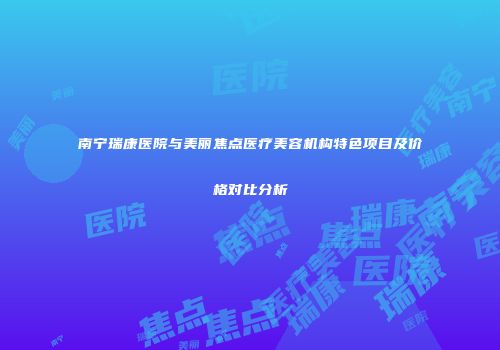 南宁瑞康医院与美丽焦点医疗美容机构特色项目及价格对比分析